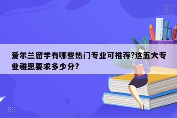 爱尔兰留学有哪些热门专业可推荐?这五大专业雅思要求多少分?