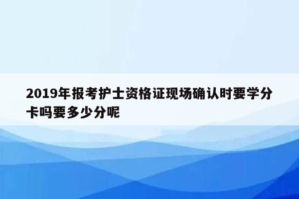 2019年报考护士资格证现场确认时要学分卡吗要多少分呢