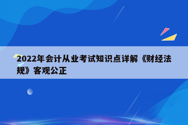 2022年会计从业考试知识点详解《财经法规》客观公正