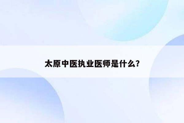 太原中医执业医师是什么？