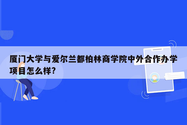 厦门大学与爱尔兰都柏林商学院中外合作办学项目怎么样?