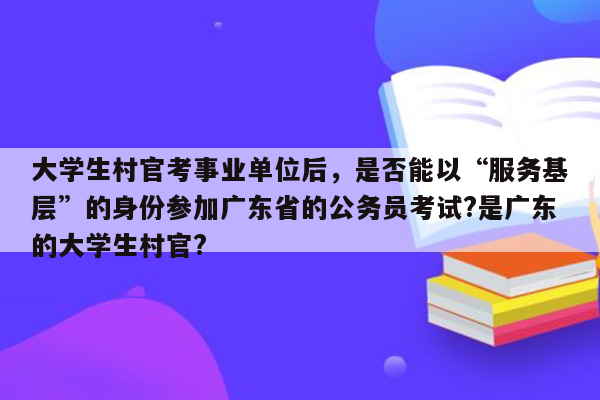 大学生村官考事业单位后，是否能以“服务基层”的身份参加广东省的公务员考试?是广东的大学生村官?