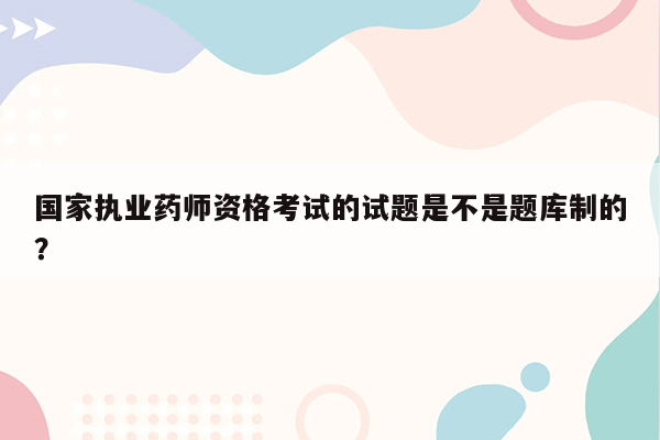 国家执业药师资格考试的试题是不是题库制的？