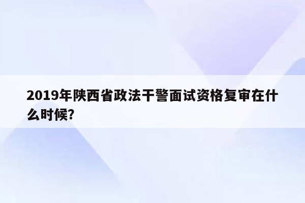 2019年陕西省政法干警面试资格复审在什么时候？