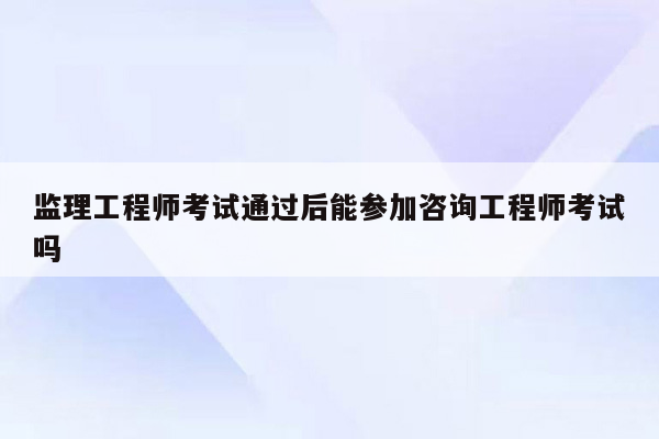 监理工程师考试通过后能参加咨询工程师考试吗