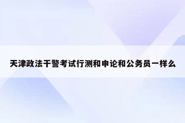 天津政法干警考试行测和申论和公务员一样么