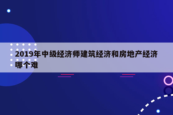 2019年中级经济师建筑经济和房地产经济哪个难