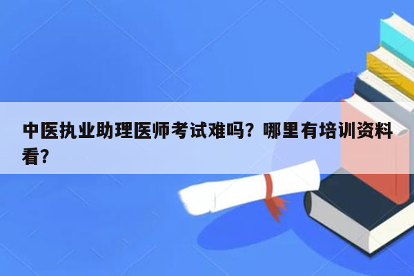 中医执业助理医师考试难吗？哪里有培训资料看？