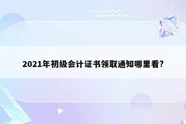 2021年初级会计证书领取通知哪里看?