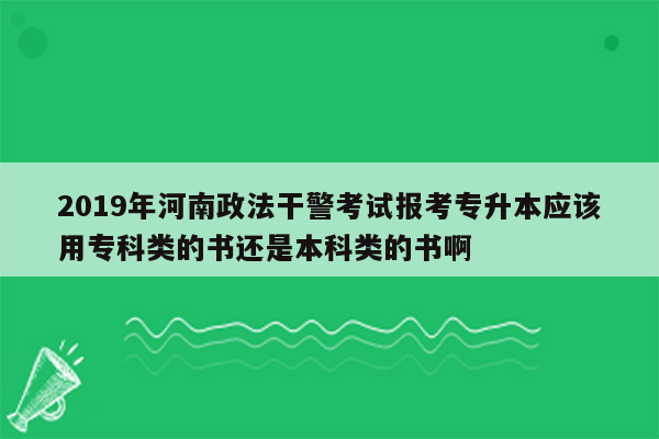 2019年河南政法干警考试报考专升本应该用专科类的书还是本科类的书啊