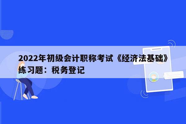 2022年初级会计职称考试《经济法基础》练习题：税务登记