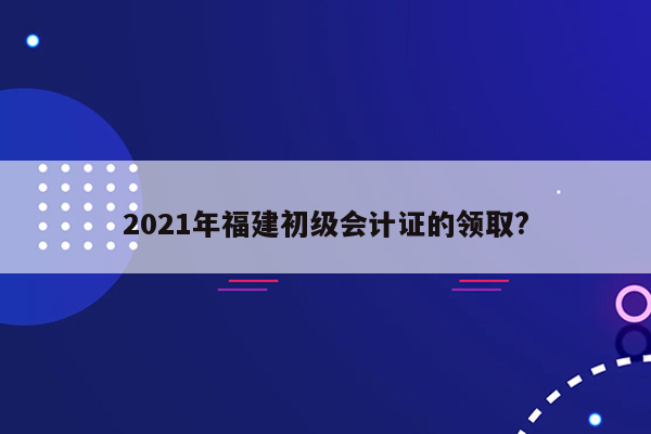 2021年福建初级会计证的领取?