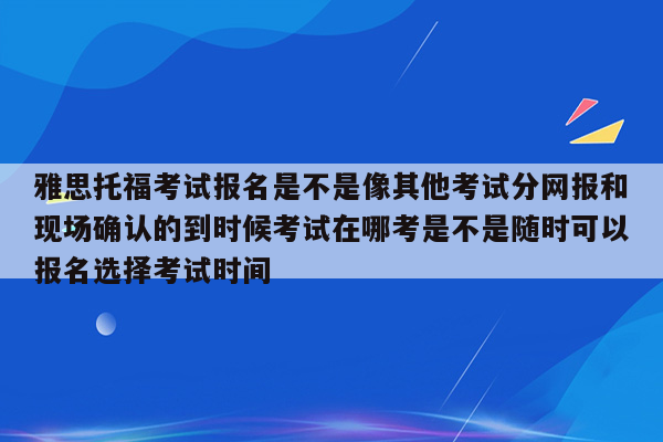 雅思托福考试报名是不是像其他考试分网报和现场确认的到时候考试在哪考是不是随时可以报名选择考试时间