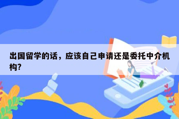 出国留学的话，应该自己申请还是委托中介机构?