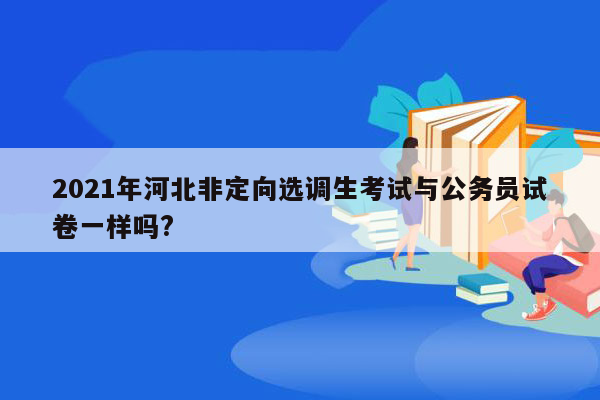 2021年河北非定向选调生考试与公务员试卷一样吗?