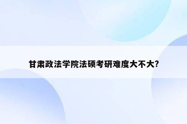 甘肃政法学院法硕考研难度大不大?