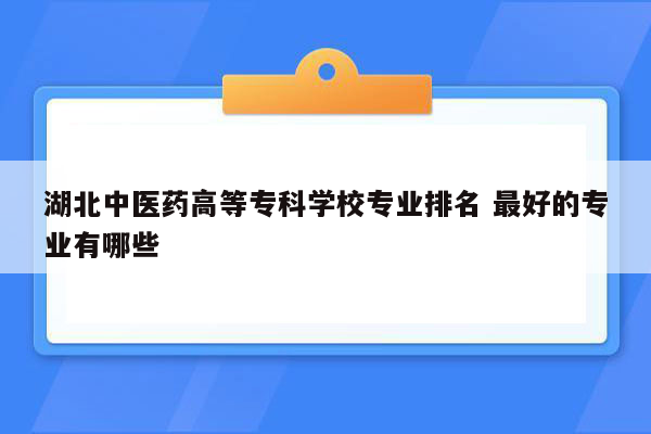 湖北中医药高等专科学校专业排名 最好的专业有哪些