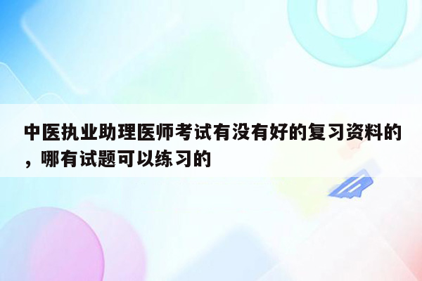 中医执业助理医师考试有没有好的复习资料的，哪有试题可以练习的