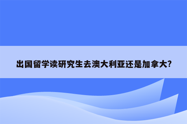 出国留学读研究生去澳大利亚还是加拿大?