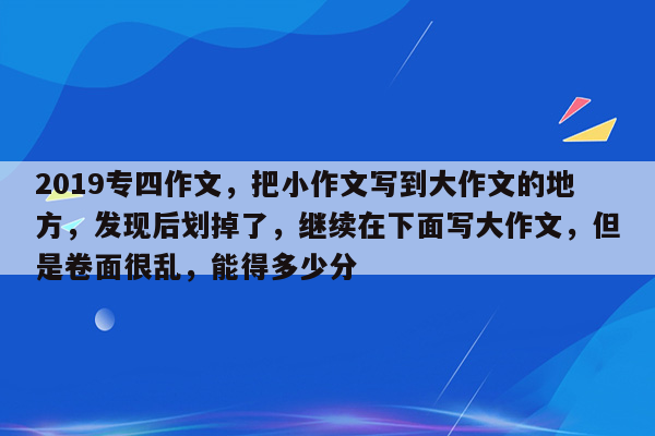 2019专四作文，把小作文写到大作文的地方，发现后划掉了，继续在下面写大作文，但是卷面很乱，能得多少分