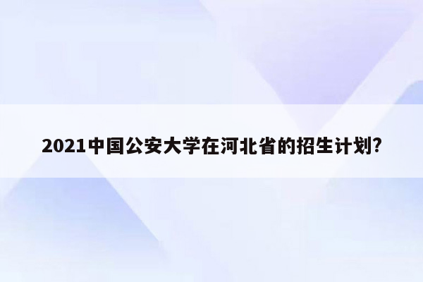 2021中国公安大学在河北省的招生计划?