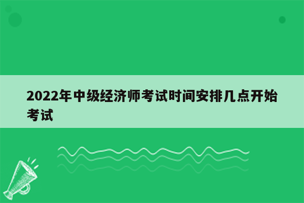 2022年中级经济师考试时间安排几点开始考试