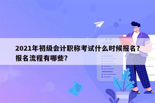 2021年初级会计职称考试什么时候报名？报名流程有哪些？