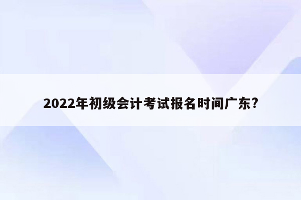 2022年初级会计考试报名时间广东?