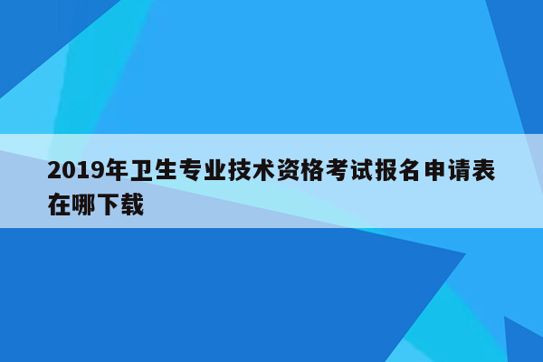 2019年卫生专业技术资格考试报名申请表在哪下载