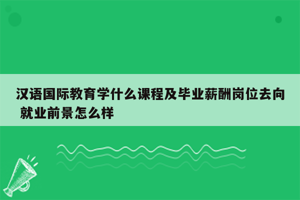 汉语国际教育学什么课程及毕业薪酬岗位去向 就业前景怎么样