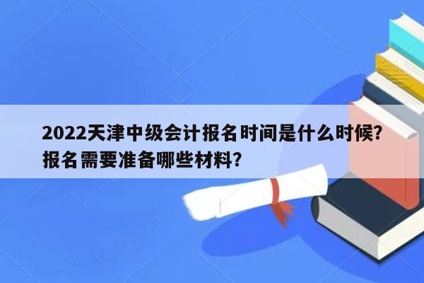 2022天津中级会计报名时间是什么时候？报名需要准备哪些材料？