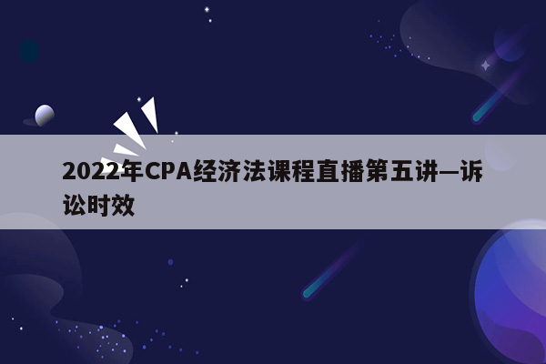 2022年CPA经济法课程直播第五讲—诉讼时效