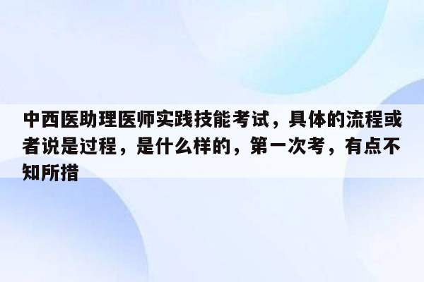 中西医助理医师实践技能考试，具体的流程或者说是过程，是什么样的，第一次考，有点不知所措