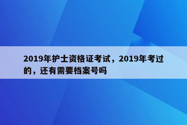 2019年护士资格证考试，2019年考过的，还有需要档案号吗