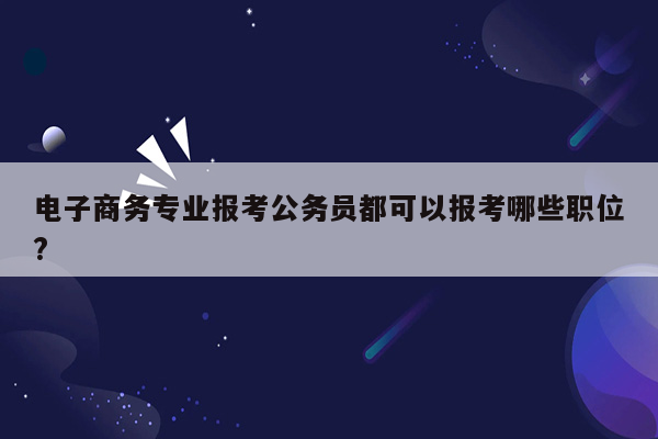 电子商务专业报考公务员都可以报考哪些职位?