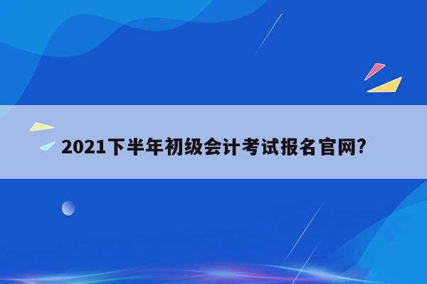 2021下半年初级会计考试报名官网?