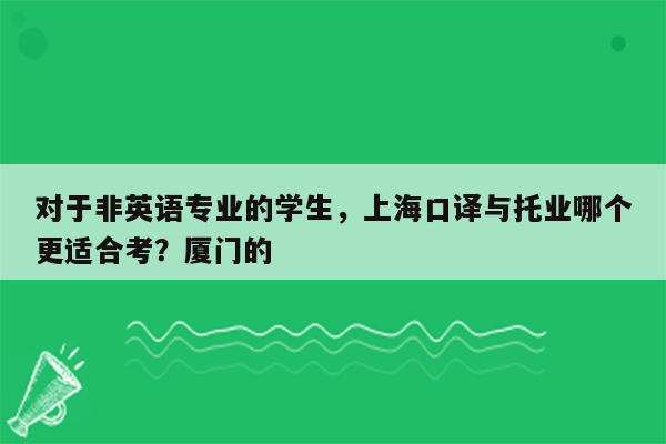 对于非英语专业的学生，上海口译与托业哪个更适合考？厦门的