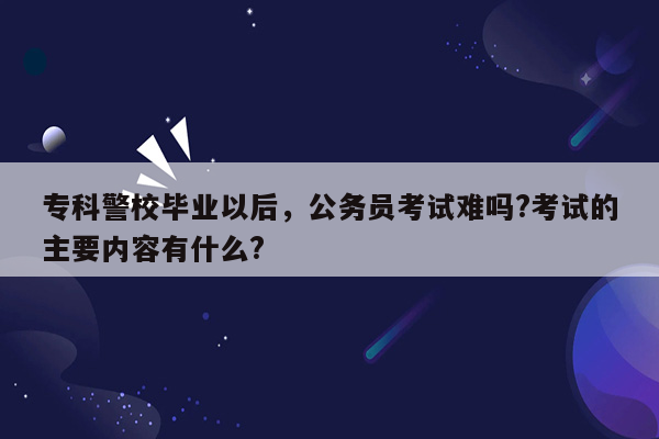 专科警校毕业以后，公务员考试难吗?考试的主要内容有什么?