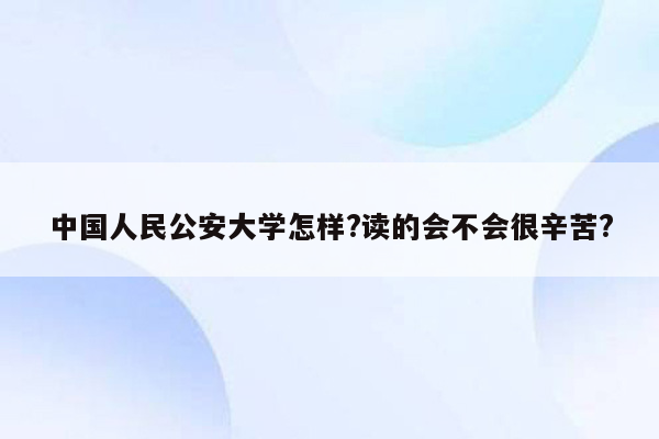 中国人民公安大学怎样?读的会不会很辛苦?