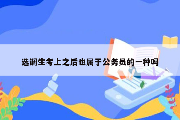 选调生考上之后也属于公务员的一种吗