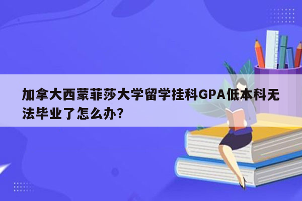 加拿大西蒙菲莎大学留学挂科GPA低本科无法毕业了怎么办？