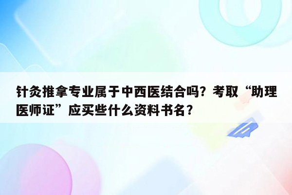 针灸推拿专业属于中西医结合吗？考取“助理医师证”应买些什么资料书名？