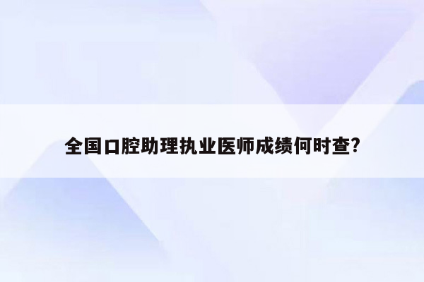 全国口腔助理执业医师成绩何时查?