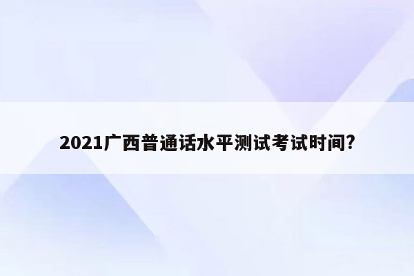 2021广西普通话水平测试考试时间?