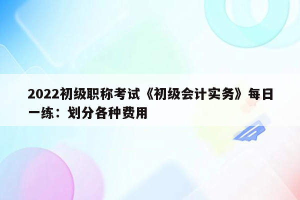 2022初级职称考试《初级会计实务》每日一练：划分各种费用