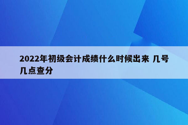 2022年初级会计成绩什么时候出来 几号几点查分