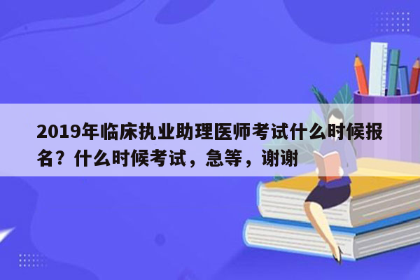 2019年临床执业助理医师考试什么时候报名？什么时候考试，急等，谢谢