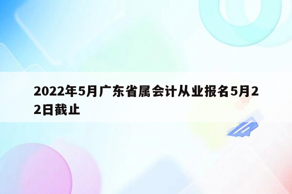 2022年5月广东省属会计从业报名5月22日截止