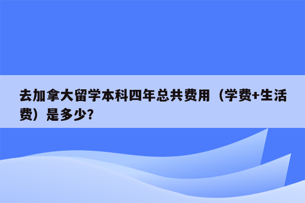 去加拿大留学本科四年总共费用（学费+生活费）是多少？