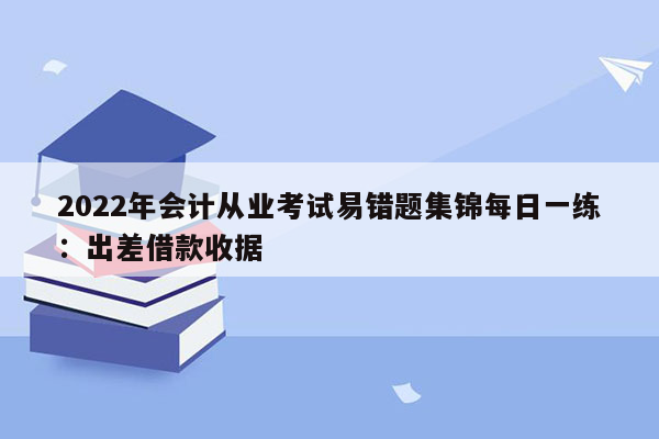 2022年会计从业考试易错题集锦每日一练：出差借款收据